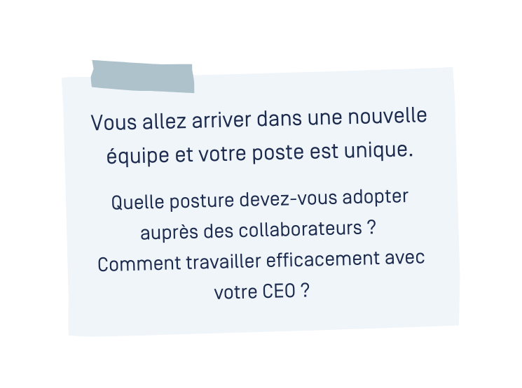 Vous allez arriver dans une nouvelle équipe et votre poste est unique. Quelle posture devez-vous adopter auprès des collaborateurs ? Comment travailler efficacement avec votre CEO ? Vous allez arriver dans une nouvelle équipe et votre poste est unique. Quelle posture devez-vous adopter auprès des collaborateurs ? Comment travailler efficacement avec votre CEO ?