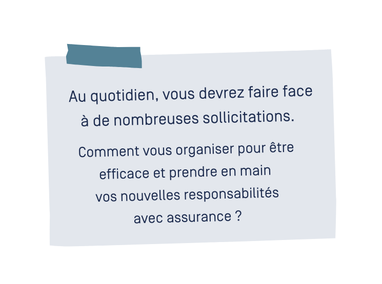 Au quotidien, vous devrez faire face à de nombreuses sollicitations. Comment vous organiser pour être efficace et prendre en main vos nouvelles responsabilités avec assurance ? Au quotidien, vous devrez faire face à de nombreuses sollicitations. Comment vous organiser pour être efficace et prendre en main vos nouvelles responsabilités avec assurance ?